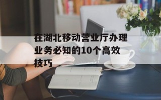 在湖北移动营业厅办理业务必知的10个高效技巧