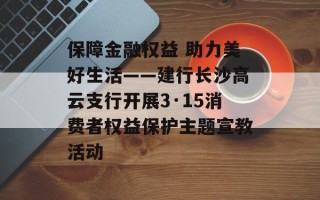 保障金融权益 助力美好生活——建行长沙高云支行开展3·15消费者权益保护主题宣教活动