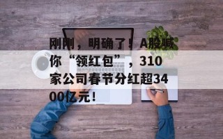 刚刚，明确了！A股喊你“领红包”，310家公司春节分红超3400亿元！