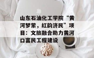 山东石油化工学院“黄河梦萦，红韵济民”项目：文旅融合助力黄河口富民工程建设
