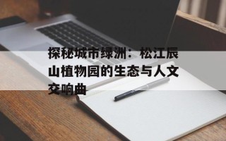 探秘城市绿洲：松江辰山植物园的生态与人文交响曲