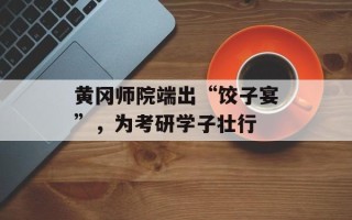 黄冈师院端出“饺子宴”，为考研学子壮行