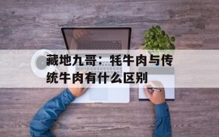 藏地九哥：牦牛肉与传统牛肉有什么区别