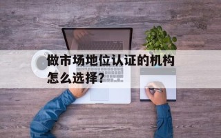 做市场地位认证的机构怎么选择？