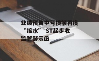 业绩预告中亏损额再度“缩水” ST起步收监管警示函