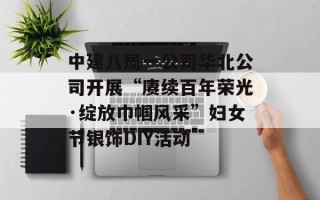 中建八局一公司华北公司开展“赓续百年荣光·绽放巾帼风采”妇女节银饰DIY活动