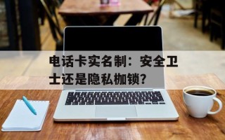 电话卡实名制：安全卫士还是隐私枷锁？