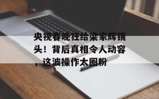 央视春晚狂给梁家辉镜头！背后真相令人动容，这波操作太圈粉