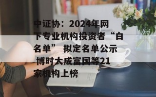 中证协：2024年网下专业机构投资者“白名单” 拟定名单公示 博时大成富国等21家机构上榜