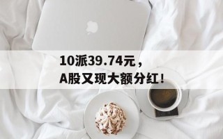10派39.74元，A股又现大额分红！
