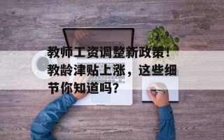 教师工资调整新政策！教龄津贴上涨，这些细节你知道吗？