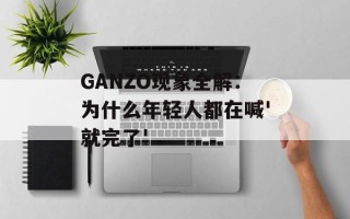 GANZO现象全解：为什么年轻人都在喊'就完了'