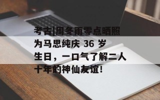 考古|周冬雨零点晒照为马思纯庆 36 岁生日，一口气了解二人十年的神仙友谊！