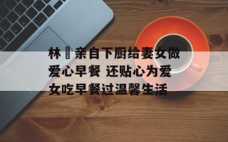 林峯亲自下厨给妻女做爱心早餐 还贴心为爱女吃早餐过温馨生活