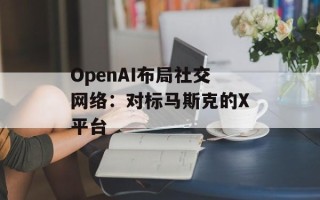 OpenAI布局社交网络：对标马斯克的X平台