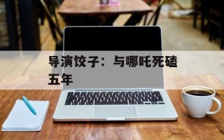 导演饺子：与哪吒死磕五年