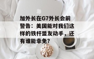 加外长在G7外长会前警告：美国能对我们这样的铁杆盟友动手，还有谁能幸免？