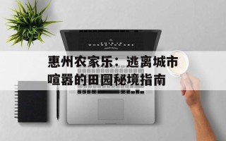 惠州农家乐：逃离城市喧嚣的田园秘境指南