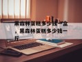 黑森林蛋糕多少钱一盒，黑森林蛋糕多少钱一斤