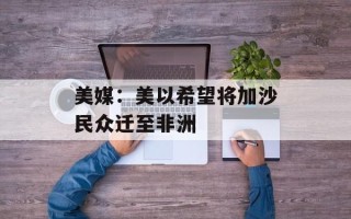 美媒：美以希望将加沙民众迁至非洲