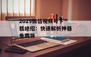 2025微信视频号下载绝招：快速解析神器免费领