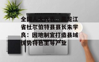 全国人大代表、黑龙江省杜尔伯特县县长朱学良：因地制宜打造县域优势特色主导产业