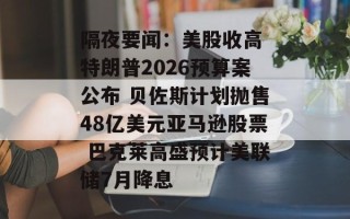 隔夜要闻：美股收高 特朗普2026预算案公布 贝佐斯计划抛售48亿美元亚马逊股票 巴克莱高盛预计美联储7月降息