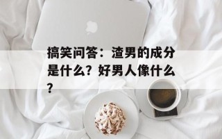 搞笑问答：渣男的成分是什么？好男人像什么？