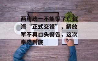 两岸统一不能等了！台海“正式交锋”，解放军不再口头警告，这次奉陪到底