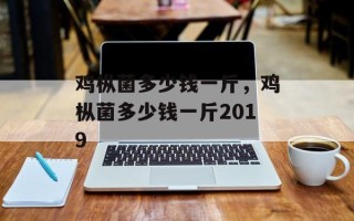 鸡枞菌多少钱一斤，鸡枞菌多少钱一斤2019