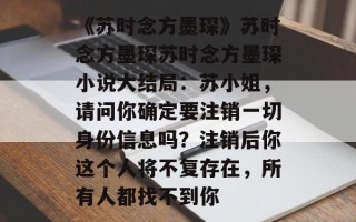 《苏时念方墨琛》苏时念方墨琛苏时念方墨琛小说大结局：苏小姐，请问你确定要注销一切身份信息吗？注销后你这个人将不复存在，所有人都找不到你