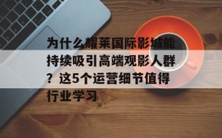 为什么耀莱国际影城能持续吸引高端观影人群？这5个运营细节值得行业学习