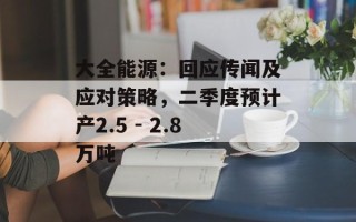 大全能源：回应传闻及应对策略，二季度预计产2.5 - 2.8万吨