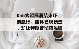 055大驱圆满结束环澳航行，船体已现锈迹，却让特朗普彻夜难眠！