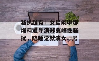 越扒越有！女星阚琳娜爆料遭导演郑冀峰性骚扰，陪睡觉就演女一号