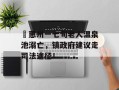 ​惠州一七旬老人温泉池溺亡，镇政府建议走司法途径！