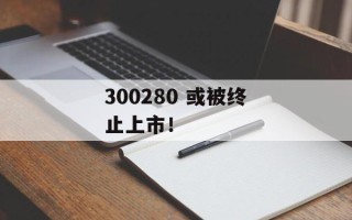 300280 或被终止上市！