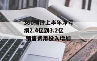 360预计上半年净亏损2.4亿到3.2亿 销售费用投入增加