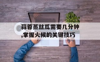 蒜蓉蒸丝瓜需要几分钟,掌握火候的关键技巧