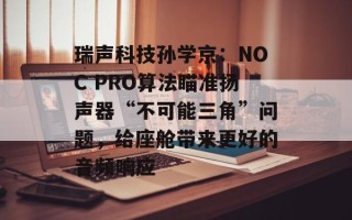 瑞声科技孙学京：NOC PRO算法瞄准扬声器“不可能三角”问题，给座舱带来更好的音频响应