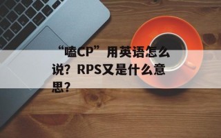 “嗑CP”用英语怎么说？RPS又是什么意思？