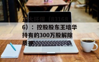 正大环保（831686）：控股股东王培华持有的300万股解除质押