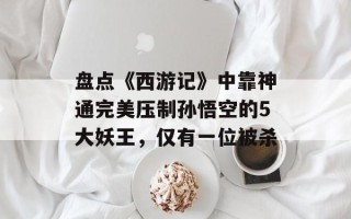 盘点《西游记》中靠神通完美压制孙悟空的5大妖王，仅有一位被杀