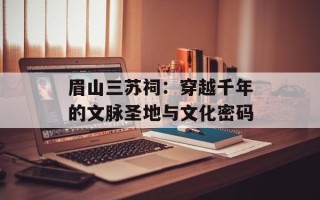 眉山三苏祠：穿越千年的文脉圣地与文化密码