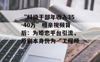 “科级干部年收入35-40万”相亲视频背后：为婚恋平台引流，原剧本身份为“工程师”