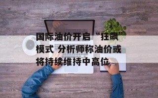 国际油价开启“狂飙”模式 分析师称油价或将持续维持中高位