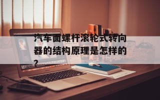 汽车面螺杆滚轮式转向器的结构原理是怎样的？