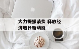 大力提振消费 释放经济增长新动能