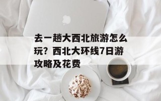 去一趟大西北旅游怎么玩？西北大环线7日游攻略及花费