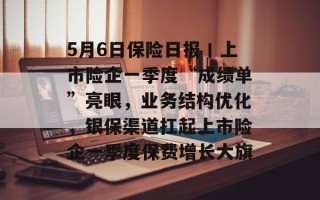 5月6日保险日报丨上市险企一季度“成绩单”亮眼，业务结构优化，银保渠道扛起上市险企一季度保费增长大旗